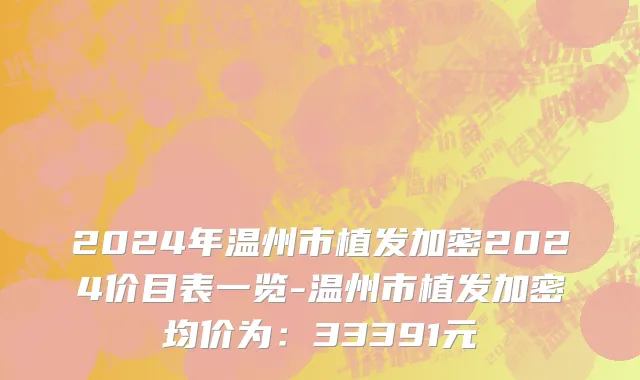 2024年温州市植发加密2024价目表一览-温州市植发加密均价为：33391元