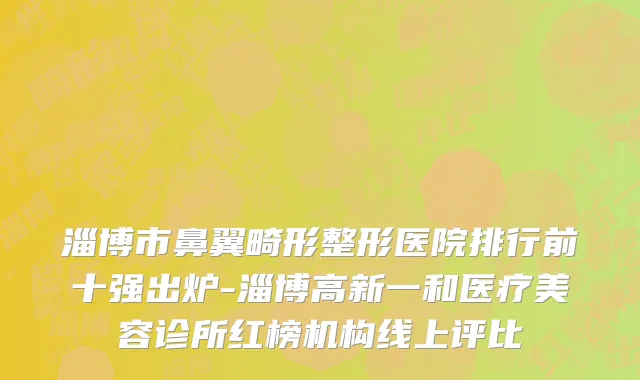 淄博市鼻翼畸形整形医院排行前十强出炉-淄博高新一和医疗美容诊所红榜机构线上评比