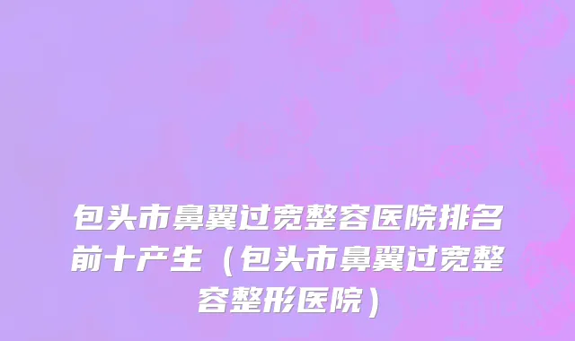包头市鼻翼过宽整容医院排名前十产生（包头市鼻翼过宽整容整形医院）