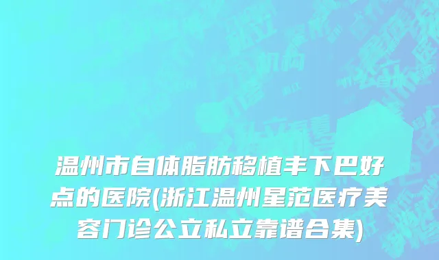 温州市自体脂肪移植丰下巴好点的医院(浙江温州星范医疗美容门诊公立私立靠谱合集)