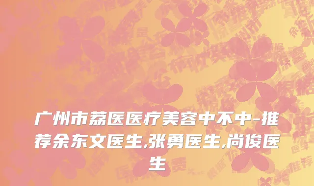 广州市荔医医疗美容中不中-推荐余东文医生,张勇医生,尚俊医生