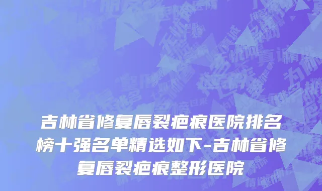 吉林省修复唇裂疤痕医院排名榜十强名单精选如下-吉林省修复唇裂疤痕整形医院