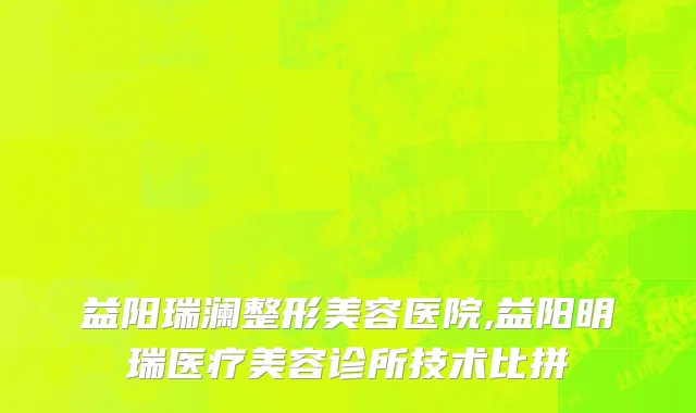 益阳瑞澜整形美容医院,益阳明瑞医疗美容诊所技术比拼