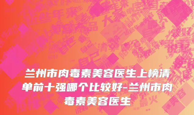 兰州市肉毒素美容医生上榜清单前十强哪个比较好-兰州市肉毒素美容医生