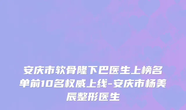 安庆市软骨隆下巴医生上榜名单前10名权威上线-安庆市杨美辰整形医生