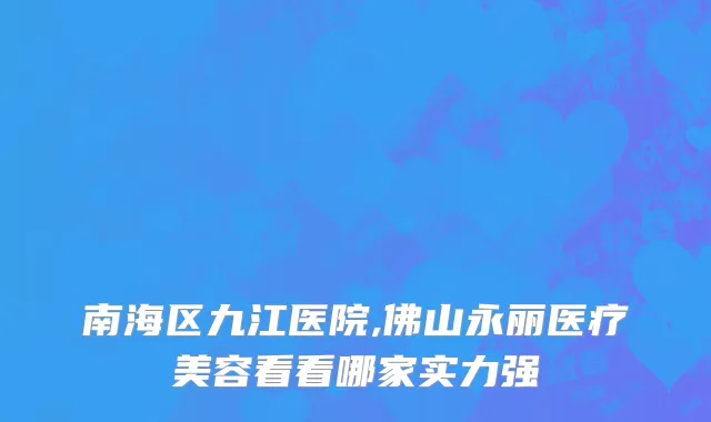 南海区九江医院,佛山永丽医疗美容看看哪家实力强