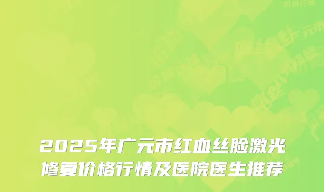 2025年广元市红血丝脸激光修复价格行情及医院医生推荐