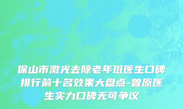 保山市激光去除老年斑医生口碑排行前十名效果大盘点-曾原医生实力口碑无可争议