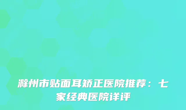 滁州市贴面耳矫正医院推荐：七家经典医院详评