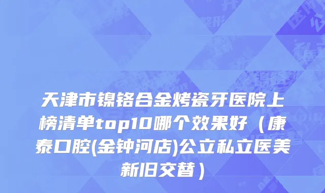 天津市镍铬合金烤瓷牙医院上榜清单top10哪个效果好（康泰口腔(金钟河店)公立私立医美新旧交替）