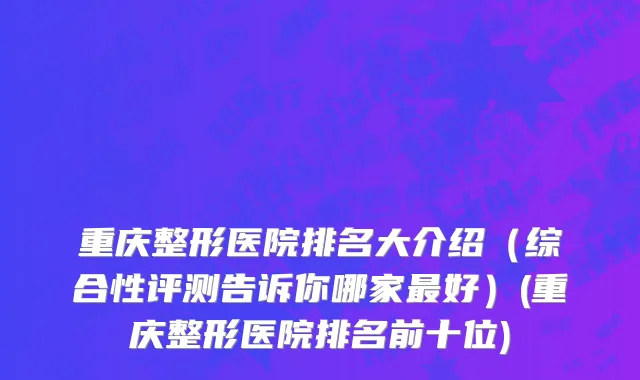 重庆整形医院排名大介绍（综合性评测告诉你哪家最好）(重庆整形医院排名前十位)