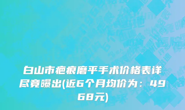 白山市疤痕磨平手术价格表详尽竟曝出(近6个月均价为：4968元)