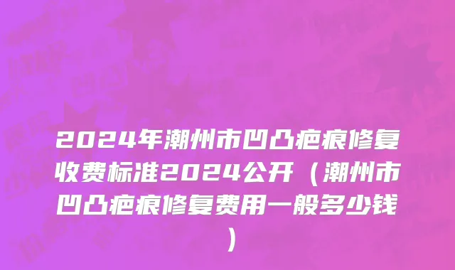 2024年潮州市凹凸疤痕修复收费标准2024公开（潮州市凹凸疤痕修复费用一般多少钱）
