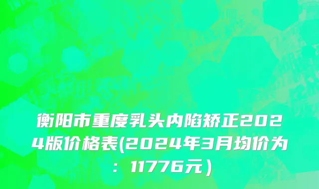 衡阳市重度乳头内陷矫正2024版价格表(2024年3月均价为：11776元）