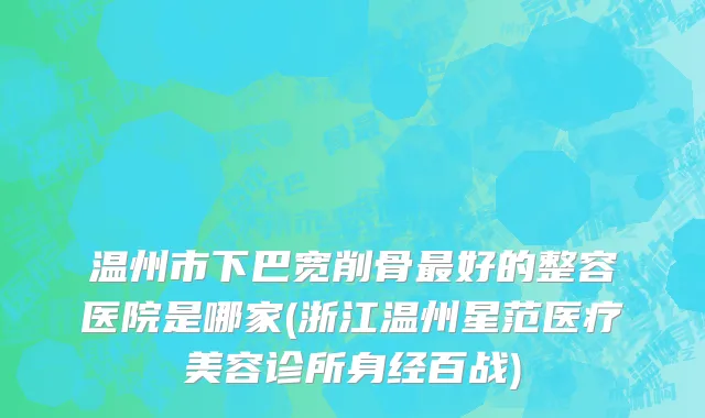 温州市下巴宽削骨最好的整容医院是哪家(浙江温州星范医疗美容诊所身经百战)