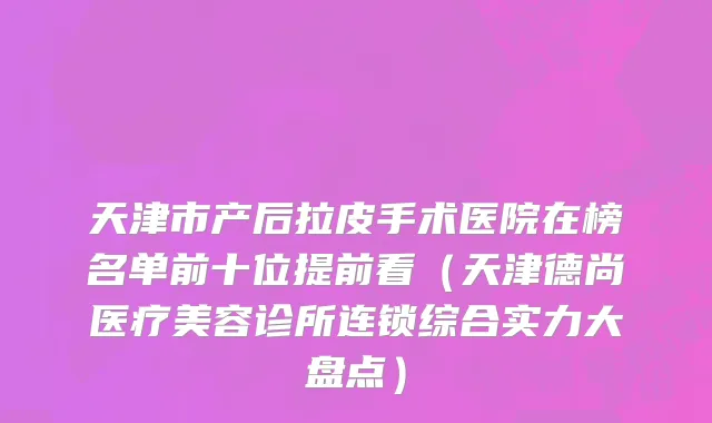 天津市产后拉皮手术医院在榜名单前十位提前看（天津德尚医疗美容诊所连锁综合实力大盘点）