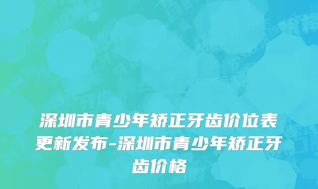 深圳市青少年矫正牙齿价位表更新发布-深圳市青少年矫正牙齿价格