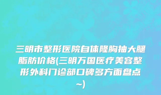 三明市整形医院自体隆胸抽大腿脂肪价格(三明万国医疗美容整形外科门诊部口碑多方面盘点~)
