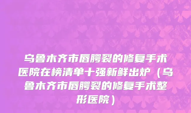 乌鲁木齐市唇腭裂的修复手术医院在榜清单十强新鲜出炉（乌鲁木齐市唇腭裂的修复手术整形医院）