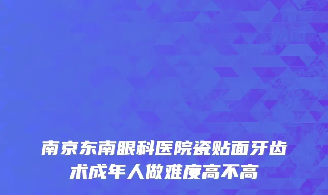 南京东南眼科医院瓷贴面牙齿术成年人做难度高不高