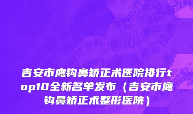 吉安市鹰钩鼻矫正术医院排行top10全新名单发布（吉安市鹰钩鼻矫正术整形医院）