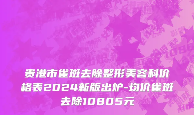 贵港市雀斑去除整形美容科价格表2024新版出炉-均价雀斑去除10805元