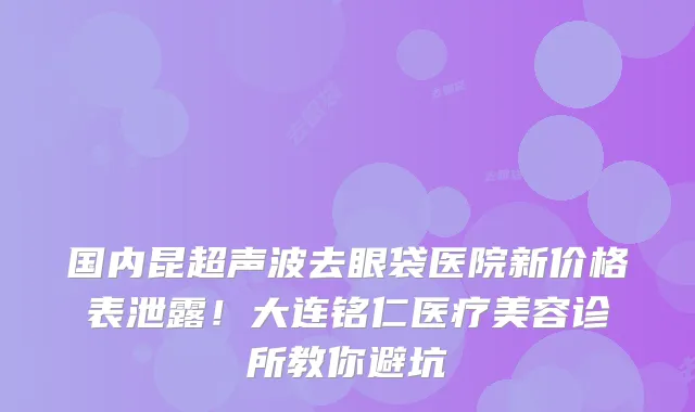 国内昆超声波去眼袋医院新价格表泄露!大连铭仁医疗美容诊所教你避坑