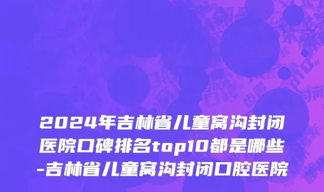 2024年吉林省儿童窝沟封闭医院口碑排名top10都是哪些-吉林省儿童窝沟封闭口腔医院