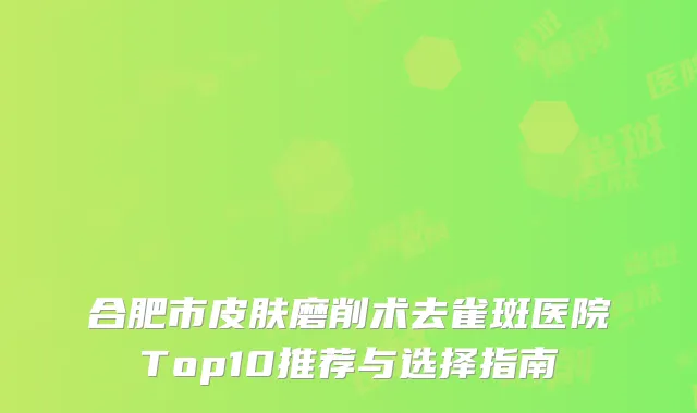 合肥市皮肤磨削术去雀斑医院Top10推荐与选择指南