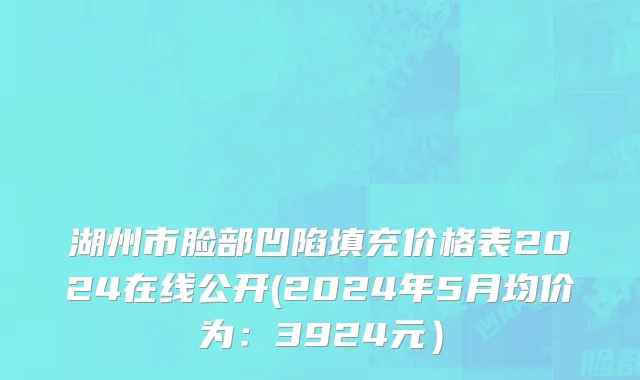 湖州市脸部凹陷填充价格表2024在线公开(2024年5月均价为：3924元）