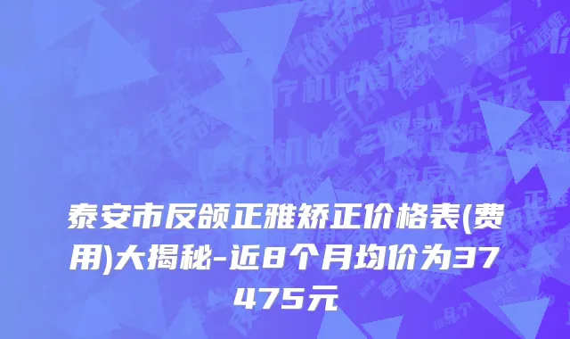 泰安市反颌正雅矫正价格表(费用)大揭秘-近8个月均价为37475元
