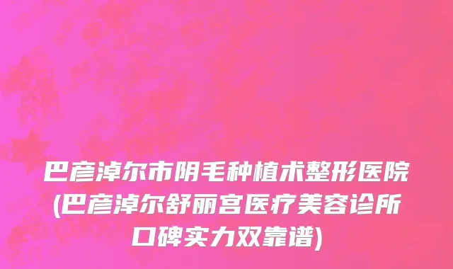 巴彦淖尔市阴毛种植术整形医院(巴彦淖尔舒丽宫医疗美容诊所口碑实力双靠谱)
