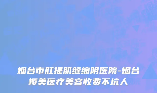 烟台市肛提肌缝缩阴医院-烟台樱美医疗美容收费不坑人