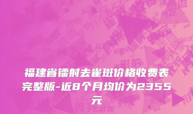 福建省镭射去雀斑价格收费表完整版-近8个月均价为2355元