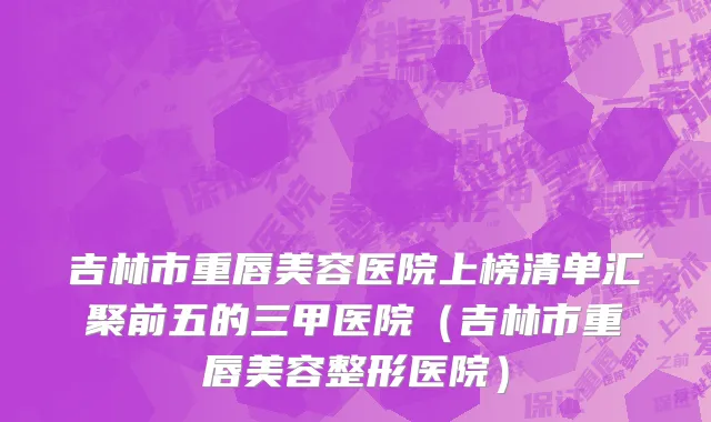 吉林市重唇美容医院上榜清单汇聚前五的三甲医院（吉林市重唇美容整形医院）