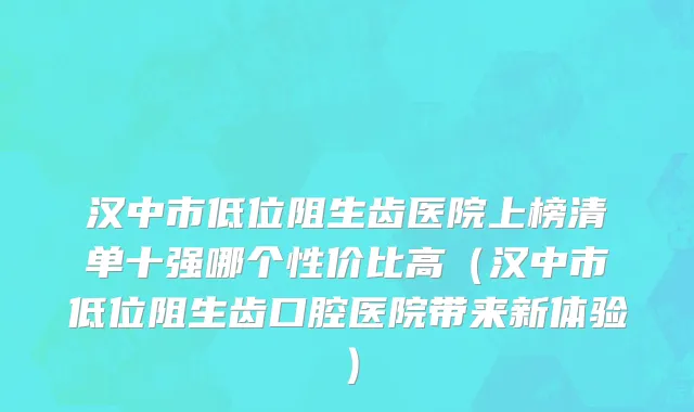 汉中市低位阻生齿医院上榜清单十强哪个性价比高（汉中市低位阻生齿口腔医院带来新体验）