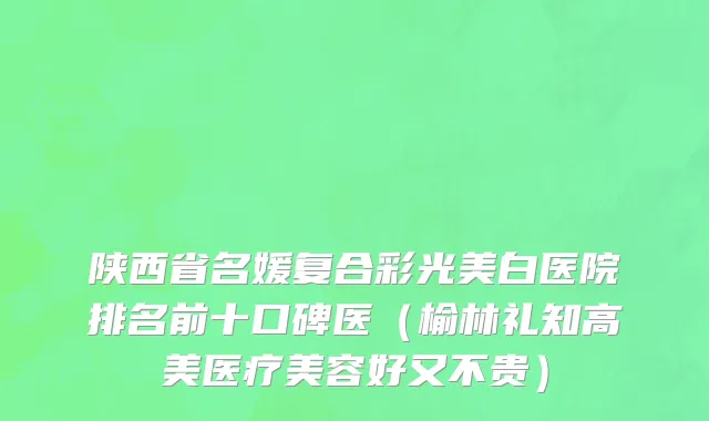 陕西省名媛复合彩光美白医院排名前十口碑医（榆林礼知高美医疗美容好又不贵）
