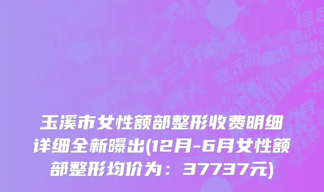 玉溪市女性额部整形收费明细详细全新曝出(12月-6月女性额部整形均价为：37737元)