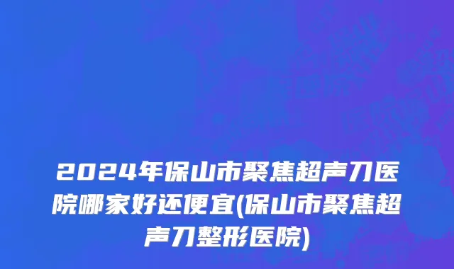 2024年保山市聚焦超声刀医院哪家好还便宜(保山市聚焦超声刀整形医院)