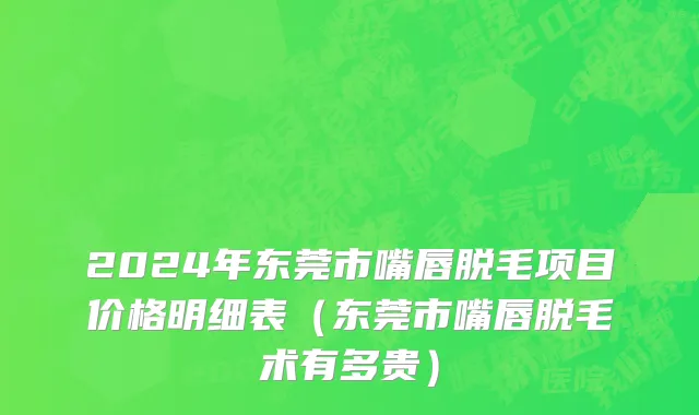 2024年东莞市嘴唇脱毛项目价格明细表（东莞市嘴唇脱毛术有多贵）