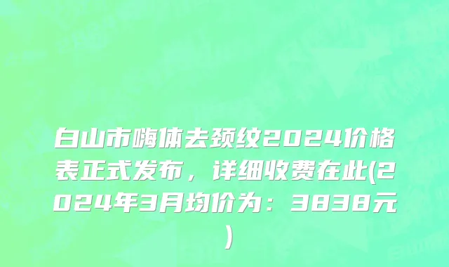 白山市嗨体去颈纹2024价格表正式发布，详细收费在此(2024年3月均价为：3838元）
