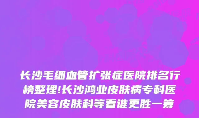 长沙毛细血管扩张症医院排名行榜整理!长沙鸿业皮肤病专科医院美容皮肤科等看谁更胜一筹