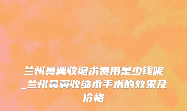 兰州鼻翼收缩术费用是少钱呢_兰州鼻翼收缩术手术的效果及价格