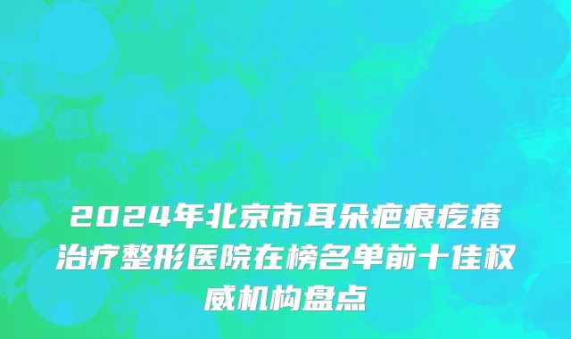 2024年北京市耳朵疤痕疙瘩治疗整形医院在榜名单前十佳权威机构盘点