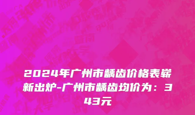 2024年广州市龋齿价格表崭新出炉-广州市龋齿均价为：343元