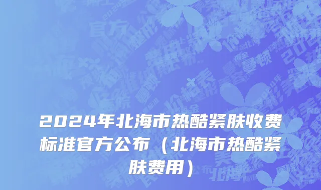 2024年北海市热酷紧肤收费标准官方公布（北海市热酷紧肤费用）