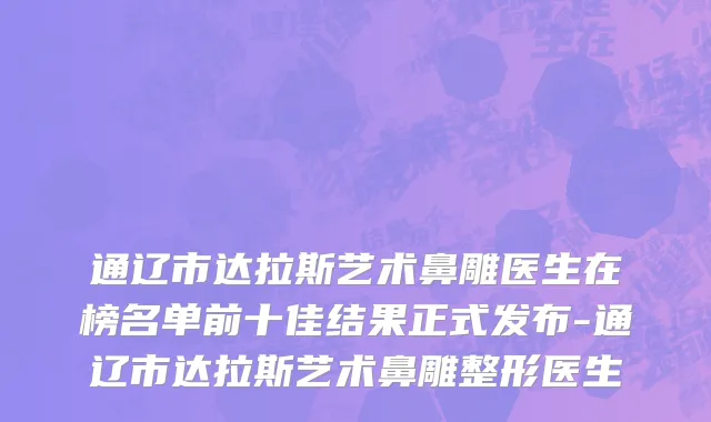 通辽市达拉斯艺术鼻雕医生在榜名单前十佳结果正式发布-通辽市达拉斯艺术鼻雕整形医生