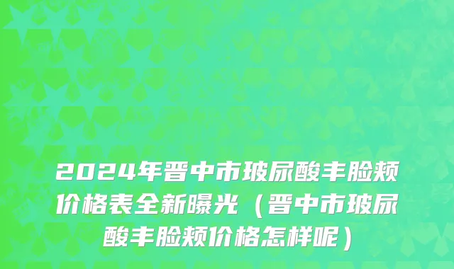 2024年晋中市玻尿酸丰脸颊价格表全新曝光（晋中市玻尿酸丰脸颊价格怎样呢）