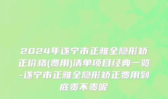 2024年遂宁市正雅全隐形矫正价格(费用)清单项目经典一览-遂宁市正雅全隐形矫正费用到底贵不贵呢