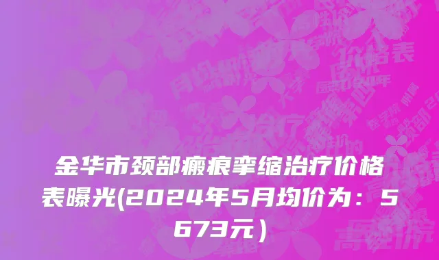金华市颈部瘢痕挛缩治疗价格表曝光(2024年5月均价为：5673元）